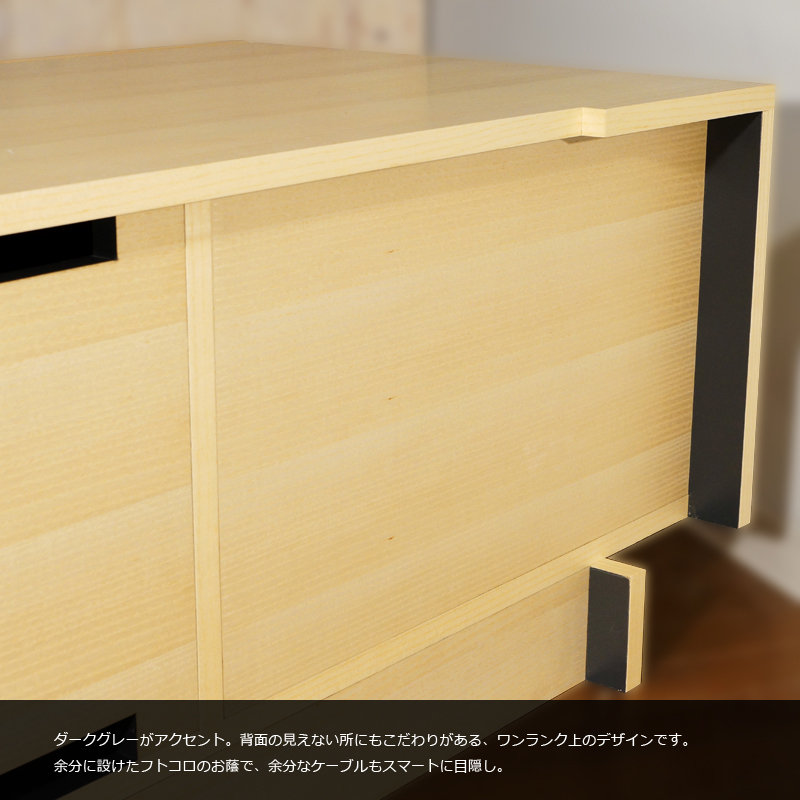 ダークグレーがアクセント。背面の見えないところににもこだわりがある、ワンランク上のデザインです。余分に設けたフトコロのお陰で、余計なケーブルもスマートに目隠し